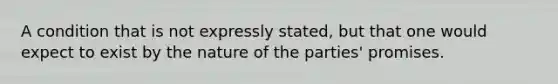 A condition that is not expressly stated, but that one would expect to exist by the nature of the parties' promises.