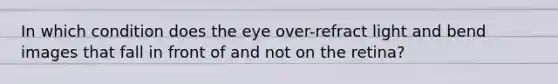 In which condition does the eye over-refract light and bend images that fall in front of and not on the retina?