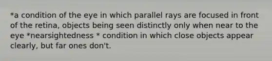 *a condition of the eye in which parallel rays are focused in front of the retina, objects being seen distinctly only when near to the eye *nearsightedness * condition in which close objects appear clearly, but far ones don't.