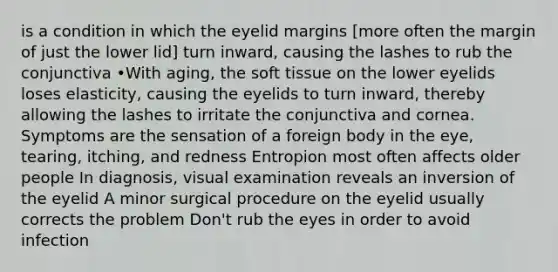 is a condition in which the eyelid margins [more often the margin of just the lower lid] turn inward, causing the lashes to rub the conjunctiva •With aging, the soft tissue on the lower eyelids loses elasticity, causing the eyelids to turn inward, thereby allowing the lashes to irritate the conjunctiva and cornea. Symptoms are the sensation of a foreign body in the eye, tearing, itching, and redness Entropion most often affects older people In diagnosis, visual examination reveals an inversion of the eyelid A minor surgical procedure on the eyelid usually corrects the problem Don't rub the eyes in order to avoid infection