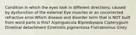 Condition in which the eyes look in different directions; caused by dysfunction of the external Eye muscles or an uncorrected refractive error.Which disease and disorder term that is NOT built from word parts is this? A)pinguecula B)presbyopia C)pterygium D)retinal detachment E)retinitis pigmentosa F)strabismus G)sty