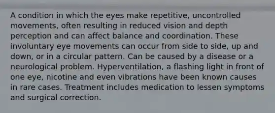 A condition in which the eyes make repetitive, uncontrolled movements, often resulting in reduced vision and depth perception and can affect balance and coordination. These involuntary eye movements can occur from side to side, up and down, or in a circular pattern. Can be caused by a disease or a neurological problem. Hyperventilation, a flashing light in front of one eye, nicotine and even vibrations have been known causes in rare cases. Treatment includes medication to lessen symptoms and surgical correction.