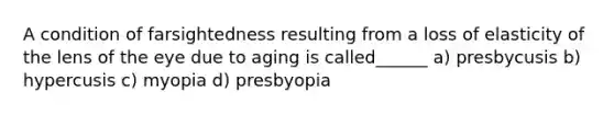 A condition of farsightedness resulting from a loss of elasticity of the lens of the eye due to aging is called______ a) presbycusis b) hypercusis c) myopia d) presbyopia