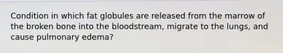 Condition in which fat globules are released from the marrow of the broken bone into the bloodstream, migrate to the lungs, and cause pulmonary edema?