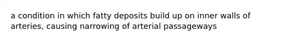 a condition in which fatty deposits build up on inner walls of arteries, causing narrowing of arterial passageways