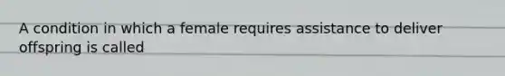 A condition in which a female requires assistance to deliver offspring is called