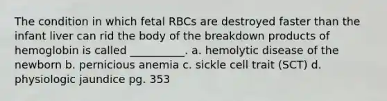 The condition in which fetal RBCs are destroyed faster than the infant liver can rid the body of the breakdown products of hemoglobin is called __________. a. hemolytic disease of the newborn b. pernicious anemia c. sickle cell trait (SCT) d. physiologic jaundice pg. 353