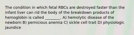 The condition in which fetal RBCs are destroyed faster than the infant liver can rid the body of the breakdown products of hemoglobin is called ________. A) hemolytic disease of the newborn B) pernicious anemia C) sickle cell trait D) physiologic jaundice