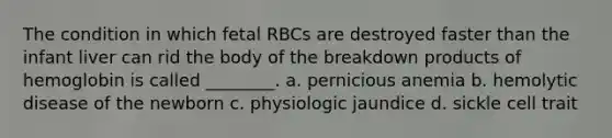 The condition in which fetal RBCs are destroyed faster than the infant liver can rid the body of the breakdown products of hemoglobin is called ________. a. pernicious anemia b. hemolytic disease of the newborn c. physiologic jaundice d. sickle cell trait