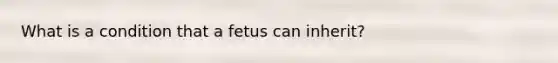 What is a condition that a fetus can inherit?