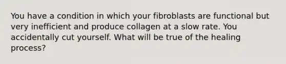 You have a condition in which your fibroblasts are functional but very inefficient and produce collagen at a slow rate. You accidentally cut yourself. What will be true of the healing process?