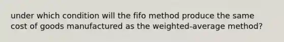 under which condition will the fifo method produce the same cost of goods manufactured as the weighted-average method?