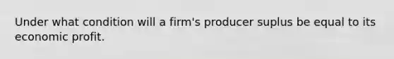 Under what condition will a firm's producer suplus be equal to its economic profit.