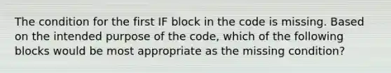 The condition for the first IF block in the code is missing. Based on the intended purpose of the code, which of the following blocks would be most appropriate as the missing condition?