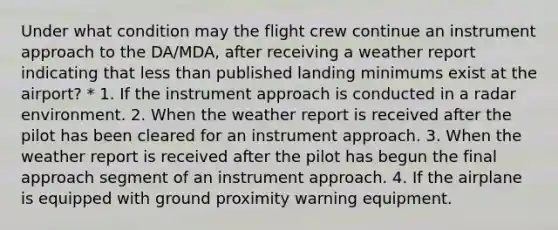 Under what condition may the flight crew continue an instrument approach to the DA/MDA, after receiving a weather report indicating that less than published landing minimums exist at the airport? * 1. If the instrument approach is conducted in a radar environment. 2. When the weather report is received after the pilot has been cleared for an instrument approach. 3. When the weather report is received after the pilot has begun the final approach segment of an instrument approach. 4. If the airplane is equipped with ground proximity warning equipment.