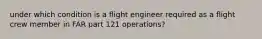 under which condition is a flight engineer required as a flight crew member in FAR part 121 operations?