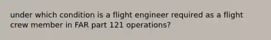 under which condition is a flight engineer required as a flight crew member in FAR part 121 operations?