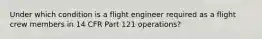 Under which condition is a flight engineer required as a flight crew members in 14 CFR Part 121 operations?