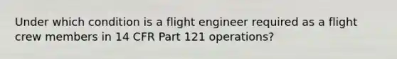 Under which condition is a flight engineer required as a flight crew members in 14 CFR Part 121 operations?