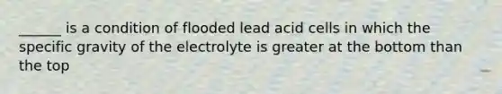 ______ is a condition of flooded lead acid cells in which the specific gravity of the electrolyte is greater at the bottom than the top