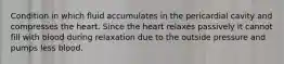 Condition in which fluid accumulates in the pericardial cavity and compresses the heart. Since the heart relaxes passively it cannot fill with blood during relaxation due to the outside pressure and pumps less blood.