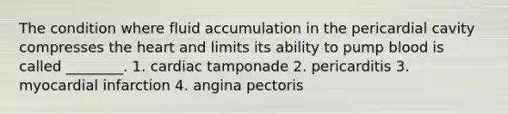 The condition where fluid accumulation in the pericardial cavity compresses <a href='https://www.questionai.com/knowledge/kya8ocqc6o-the-heart' class='anchor-knowledge'>the heart</a> and limits its ability to pump blood is called ________. 1. cardiac tamponade 2. pericarditis 3. myocardial infarction 4. angina pectoris