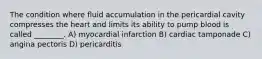 The condition where fluid accumulation in the pericardial cavity compresses the heart and limits its ability to pump blood is called ________. A) myocardial infarction B) cardiac tamponade C) angina pectoris D) pericarditis