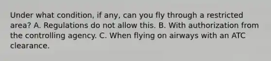 Under what condition, if any, can you fly through a restricted area? A. Regulations do not allow this. B. With authorization from the controlling agency. C. When flying on airways with an ATC clearance.