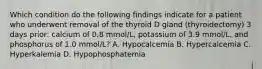 Which condition do the following findings indicate for a patient who underwent removal of the thyroid D gland (thyroidectomy) 3 days prior: calcium of 0.8 mmol/L, potassium of 3.9 mmol/L, and phosphorus of 1.0 mmol/L? A. Hypocalcemia B. Hypercalcemia C. Hyperkalemia D. Hypophosphatemia