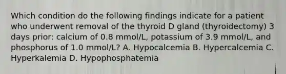 Which condition do the following findings indicate for a patient who underwent removal of the thyroid D gland (thyroidectomy) 3 days prior: calcium of 0.8 mmol/L, potassium of 3.9 mmol/L, and phosphorus of 1.0 mmol/L? A. Hypocalcemia B. Hypercalcemia C. Hyperkalemia D. Hypophosphatemia