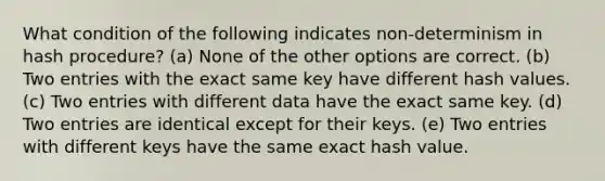 What condition of the following indicates non-determinism in hash procedure? (a) None of the other options are correct. (b) Two entries with the exact same key have different hash values. (c) Two entries with different data have the exact same key. (d) Two entries are identical except for their keys. (e) Two entries with different keys have the same exact hash value.