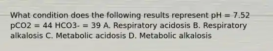 What condition does the following results represent pH = 7.52 pCO2 = 44 HCO3- = 39 A. Respiratory acidosis B. Respiratory alkalosis C. Metabolic acidosis D. Metabolic alkalosis