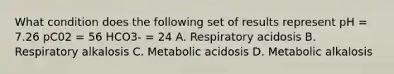 What condition does the following set of results represent pH = 7.26 pC02 = 56 HCO3- = 24 A. Respiratory acidosis B. Respiratory alkalosis C. Metabolic acidosis D. Metabolic alkalosis