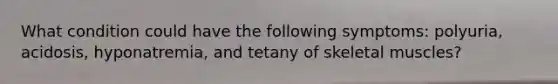 What condition could have the following symptoms: polyuria, acidosis, hyponatremia, and tetany of skeletal muscles?