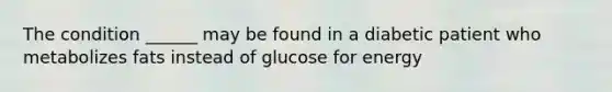 The condition ______ may be found in a diabetic patient who metabolizes fats instead of glucose for energy