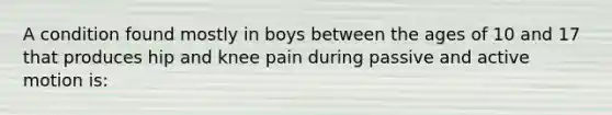 A condition found mostly in boys between the ages of 10 and 17 that produces hip and knee pain during passive and active motion is: