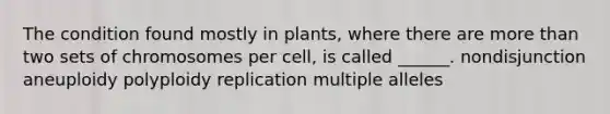 The condition found mostly in plants, where there are more than two sets of chromosomes per cell, is called ______. nondisjunction aneuploidy polyploidy replication multiple alleles