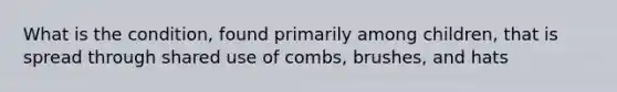 What is the condition, found primarily among children, that is spread through shared use of combs, brushes, and hats