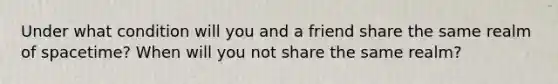 Under what condition will you and a friend share the same realm of spacetime? When will you not share the same realm?