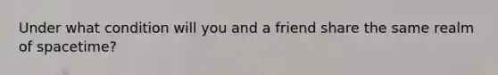 Under what condition will you and a friend share the same realm of spacetime?
