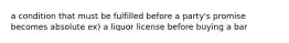 a condition that must be fulfilled before a party's promise becomes absolute ex) a liquor license before buying a bar