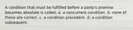 A condition that must be fulfilled before a party's promise becomes absolute is called: a. a concurrent condition. b. none of these are correct. c. a condition precedent. d. a condition subsequent.