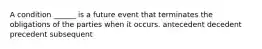 A condition ______ is a future event that terminates the obligations of the parties when it occurs. antecedent decedent precedent subsequent