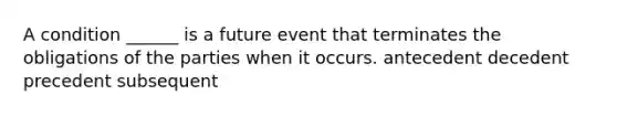 A condition ______ is a future event that terminates the obligations of the parties when it occurs. antecedent decedent precedent subsequent