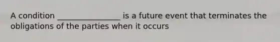 A condition ________________ is a future event that terminates the obligations of the parties when it occurs