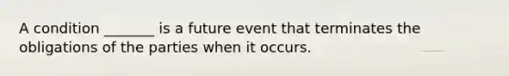 A condition _______ is a future event that terminates the obligations of the parties when it occurs.