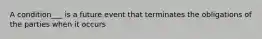 A condition___ is a future event that terminates the obligations of the parties when it occurs