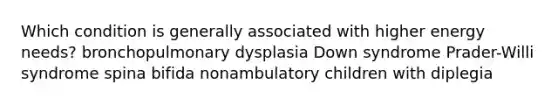 Which condition is generally associated with higher energy needs? bronchopulmonary dysplasia Down syndrome Prader-Willi syndrome spina bifida nonambulatory children with diplegia