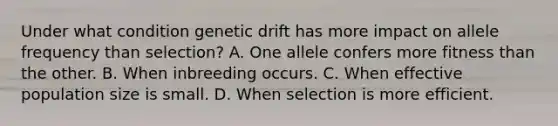 Under what condition genetic drift has more impact on allele frequency than selection? A. One allele confers more fitness than the other. B. When inbreeding occurs. C. When effective population size is small. D. When selection is more efficient.