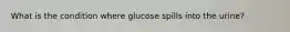 What is the condition where glucose spills into the urine?